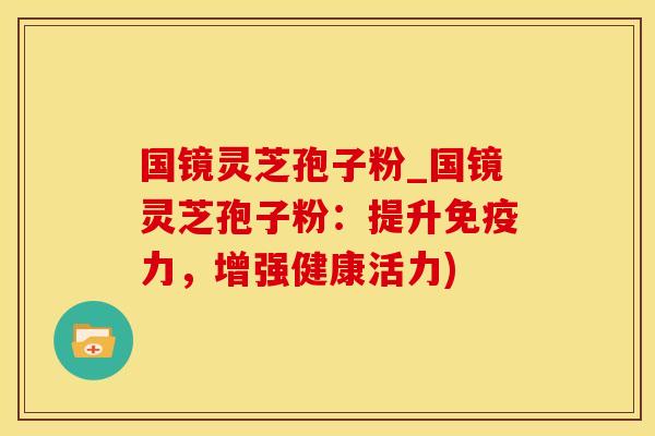 国镜灵芝孢子粉_国镜灵芝孢子粉:提升免疫力,增强健康活力) 国镜灵芝孢子粉_国镜灵芝孢子粉:提升免疫力,增强健康活力)