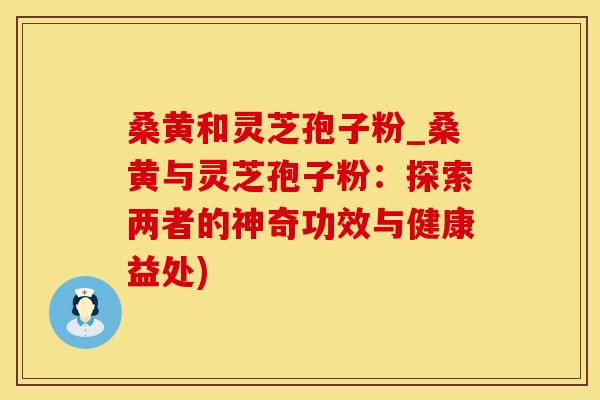 桑黄和灵芝孢子粉_桑黄与灵芝孢子粉：探索两者的神奇功效与健康益处)
