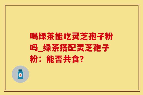 喝绿茶能吃灵芝孢子粉吗_绿茶搭配灵芝孢子粉：能否共食？