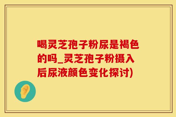 喝灵芝孢子粉尿是褐色的吗_灵芝孢子粉摄入后尿液颜色变化探讨) 喝灵芝孢子粉尿是褐色的吗_灵芝孢子粉摄入后尿液颜色变化探讨)