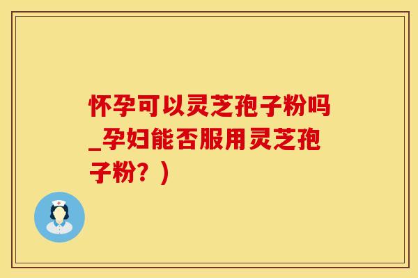 怀孕可以灵芝孢子粉吗_孕妇能否服用灵芝孢子粉？)