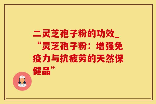 二灵芝孢子粉的功效_“灵芝孢子粉:增强免疫力与的天然保健品” 二灵芝孢子粉的功效_“灵芝孢子粉:增强免疫力与的天然保健品”