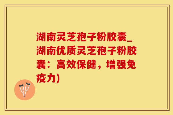 湖南灵芝孢子粉胶囊_湖南优质灵芝孢子粉胶囊：高效保健，增强免疫力)