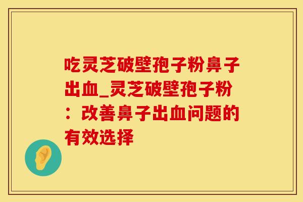 吃灵芝破壁孢子粉鼻子出_灵芝破壁孢子粉:改善鼻子出问题的有效选择 吃灵芝破壁孢子粉鼻子出_灵芝破壁孢子粉:改善鼻子出问题的有效选择