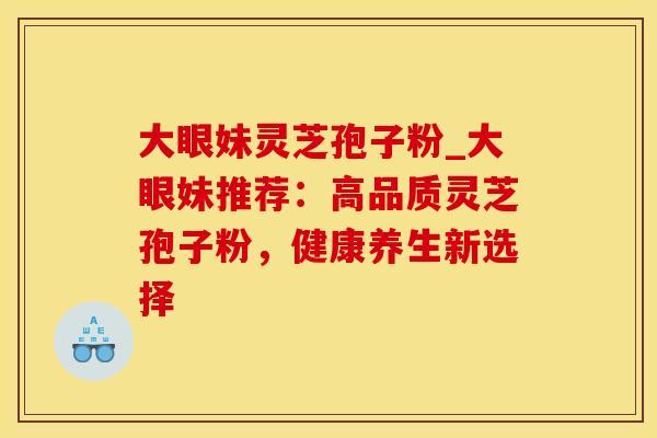 大眼妹灵芝孢子粉_大眼妹推荐：高品质灵芝孢子粉，健康养生新选择
