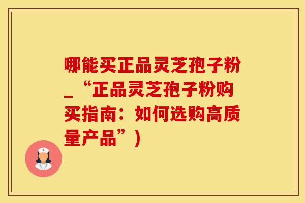 哪能买正品灵芝孢子粉_“正品灵芝孢子粉购买指南：如何选购高质量产品”)
