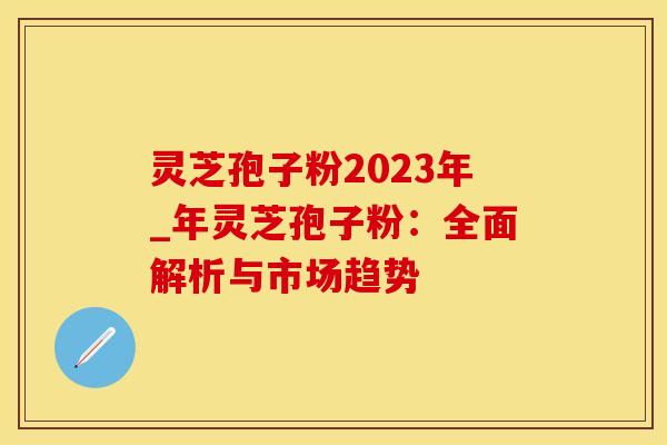 灵芝孢子粉2023年_年灵芝孢子粉：全面解析与市场趋势