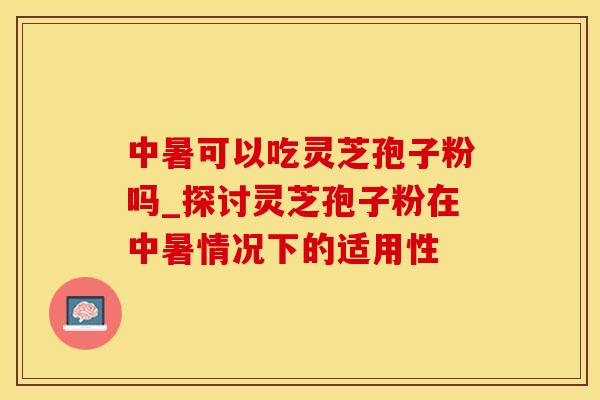 中暑可以吃灵芝孢子粉吗_探讨灵芝孢子粉在中暑情况下的适用性