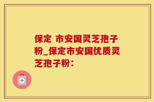 保定 市安国灵芝孢子粉_保定市安国优质灵芝孢子粉：