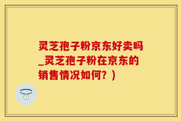 灵芝孢子粉京东好卖吗_灵芝孢子粉在京东的销售情况如何？)