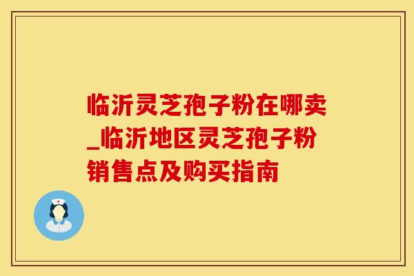 临沂灵芝孢子粉在哪卖_临沂地区灵芝孢子粉销售点及购买指南