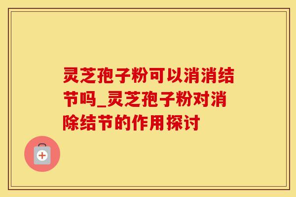 灵芝孢子粉可以消消结节吗_灵芝孢子粉对消除结节的作用探讨