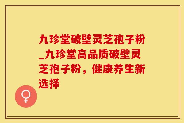 九珍堂破壁灵芝孢子粉_九珍堂高品质破壁灵芝孢子粉，健康养生新选择