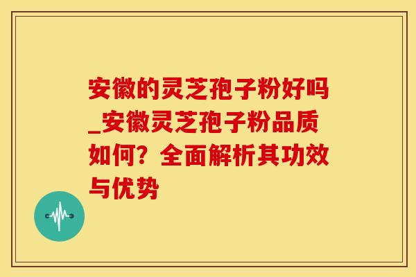 安徽的灵芝孢子粉好吗_安徽灵芝孢子粉品质如何？全面解析其功效与优势