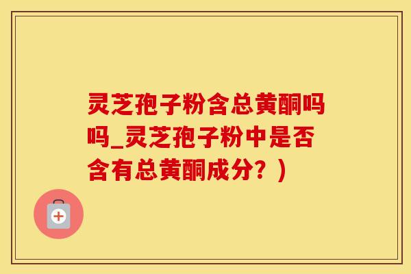 灵芝孢子粉含总黄酮吗吗_灵芝孢子粉中是否含有总黄酮成分?) 灵芝孢子粉含总黄酮吗吗_灵芝孢子粉中是否含有总黄酮成分?)