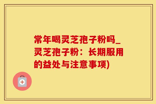 常年喝灵芝孢子粉吗_灵芝孢子粉：长期服用的益处与注意事项)