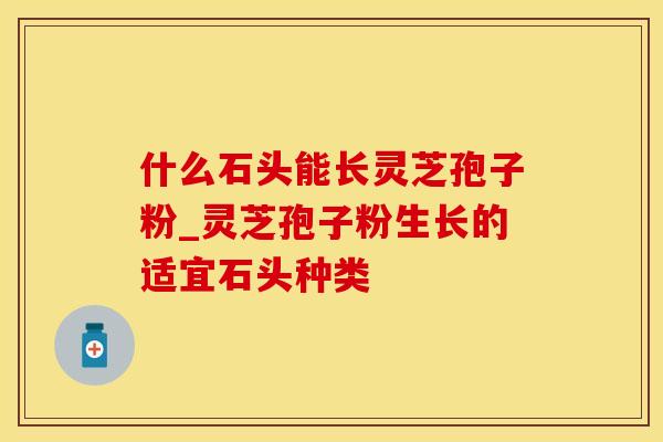 什么石头能长灵芝孢子粉_灵芝孢子粉生长的适宜石头种类