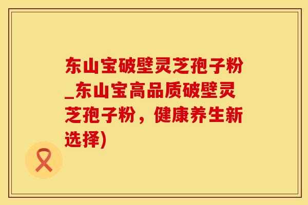 东山宝破壁灵芝孢子粉_东山宝高品质破壁灵芝孢子粉，健康养生新选择)