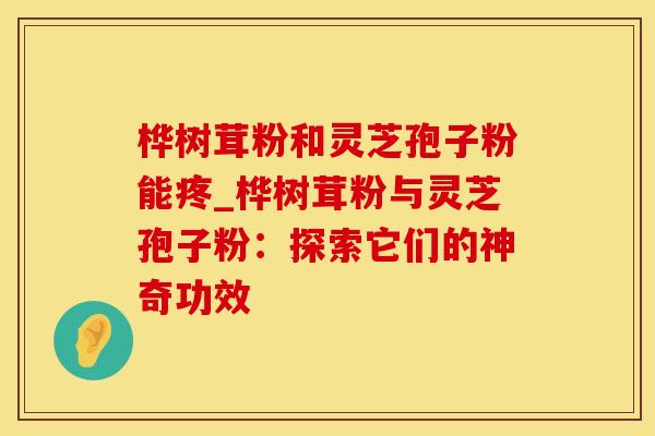 桦树茸粉和灵芝孢子粉能疼_桦树茸粉与灵芝孢子粉：探索它们的神奇功效