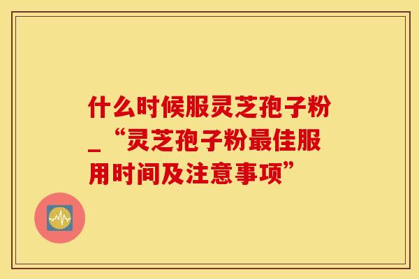 什么时候服灵芝孢子粉_“灵芝孢子粉佳服用时间及注意事项” 什么时候服灵芝孢子粉_“灵芝孢子粉佳服用时间及注意事项”