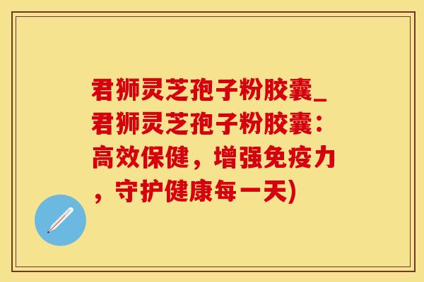 君狮灵芝孢子粉胶囊_君狮灵芝孢子粉胶囊：高效保健，增强免疫力，守护健康每一天)