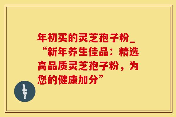 年初买的灵芝孢子粉_“新年养生佳品:精选高品质灵芝孢子粉,为您的健康加分” 年初买的灵芝孢子粉_“新年养生佳品:精选高品质灵芝孢子粉,为您的健康加分”