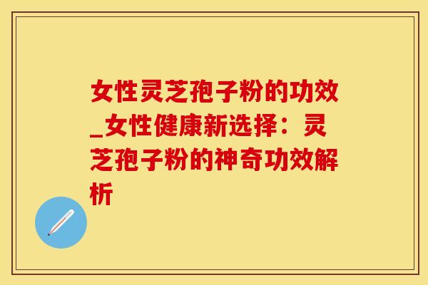 女性灵芝孢子粉的功效_女性健康新选择：灵芝孢子粉的神奇功效解析