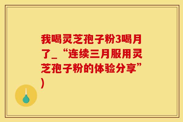 我喝灵芝孢子粉3喝月了_“连续三月服用灵芝孢子粉的体验分享”)