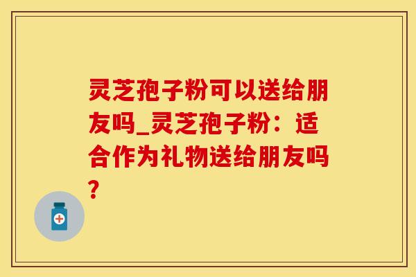 灵芝孢子粉可以送给朋友吗_灵芝孢子粉：适合作为礼物送给朋友吗？