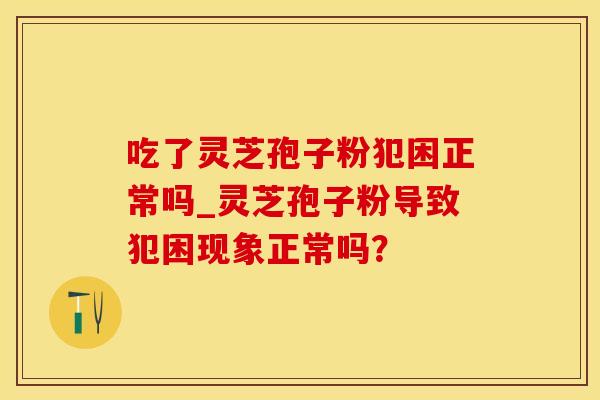 吃了灵芝孢子粉犯困正常吗_灵芝孢子粉导致犯困现象正常吗? 吃了灵芝孢子粉犯困正常吗_灵芝孢子粉导致犯困现象正常吗?