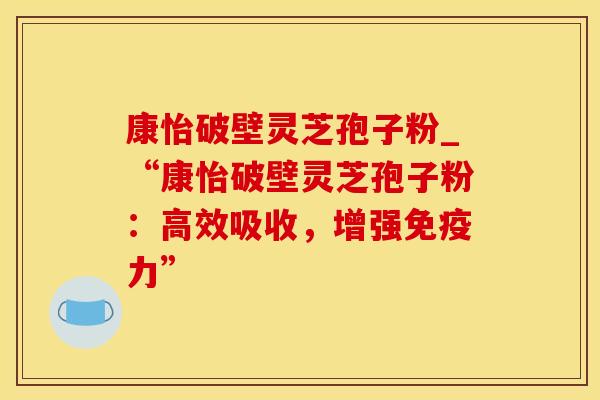 康怡破壁灵芝孢子粉_“康怡破壁灵芝孢子粉：高效吸收，增强免疫力”