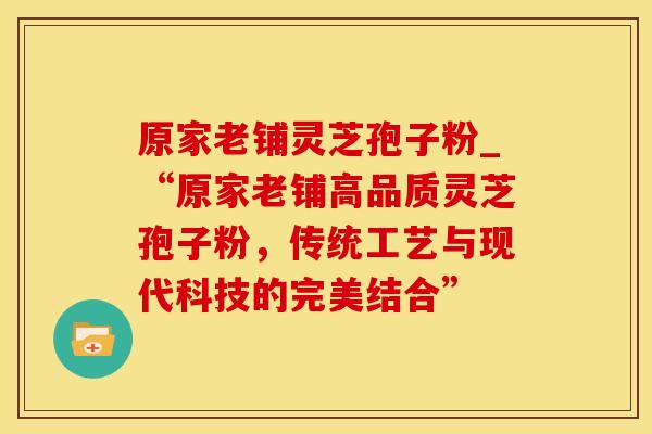 原家老铺灵芝孢子粉_“原家老铺高品质灵芝孢子粉，传统工艺与现代科技的完美结合”