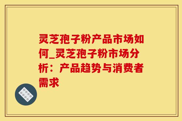 灵芝孢子粉产品市场如何_灵芝孢子粉市场分析：产品趋势与消费者需求