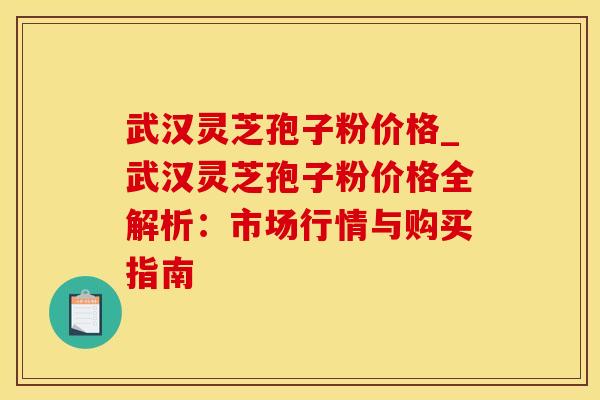 武汉灵芝孢子粉价格_武汉灵芝孢子粉价格全解析:市场行情与购买指南 武汉灵芝孢子粉价格_武汉灵芝孢子粉价格全解析:市场行情与购买指南