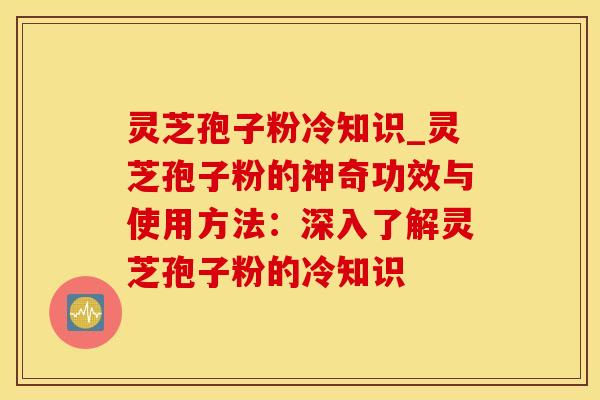 灵芝孢子粉冷知识_灵芝孢子粉的神奇功效与使用方法：深入了解灵芝孢子粉的冷知识