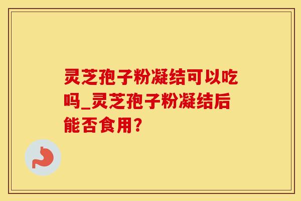灵芝孢子粉凝结可以吃吗_灵芝孢子粉凝结后能否食用？