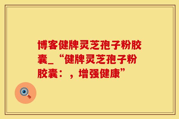博客健牌灵芝孢子粉胶囊_“健牌灵芝孢子粉胶囊:,增强健康” 博客健牌灵芝孢子粉胶囊_“健牌灵芝孢子粉胶囊:,增强健康”