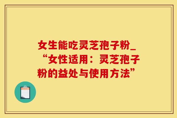 女生能吃灵芝孢子粉_“女性适用：灵芝孢子粉的益处与使用方法”