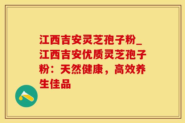 江西吉安灵芝孢子粉_江西吉安优质灵芝孢子粉：天然健康，高效养生佳品