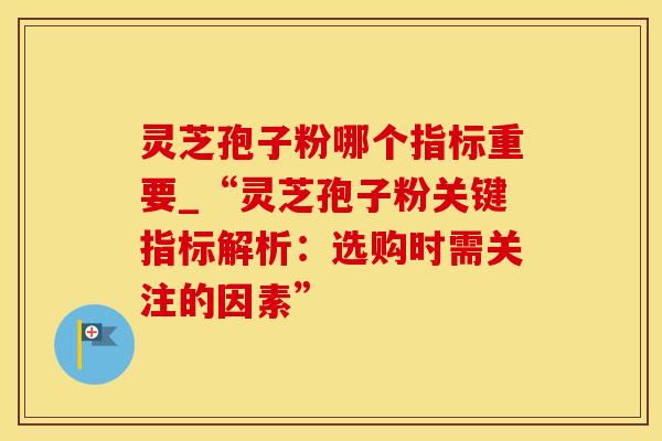 灵芝孢子粉哪个指标重要_“灵芝孢子粉关键指标解析:选购时需关注的因素” 灵芝孢子粉哪个指标重要_“灵芝孢子粉关键指标解析:选购时需关注的因素”