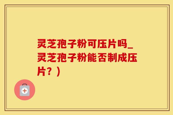 灵芝孢子粉可压片吗_灵芝孢子粉能否制成压片？)