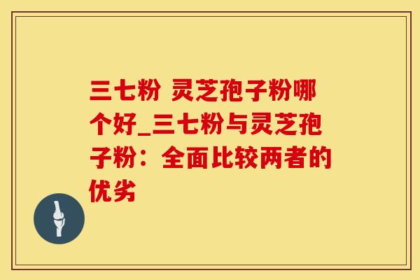 三七粉 灵芝孢子粉哪个好_三七粉与灵芝孢子粉：全面比较两者的优劣