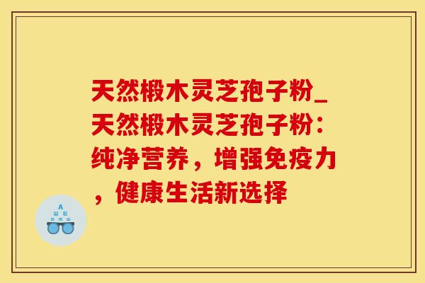 天然椴木灵芝孢子粉_天然椴木灵芝孢子粉:纯净营养,增强免疫力,健康生活新选择 天然椴木灵芝孢子粉_天然椴木灵芝孢子粉:纯净营养,增强免疫力,健康生活新选择