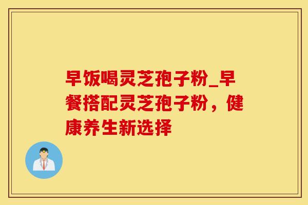 早饭喝灵芝孢子粉_早餐搭配灵芝孢子粉,健康养生新选择 早饭喝灵芝孢子粉_早餐搭配灵芝孢子粉,健康养生新选择