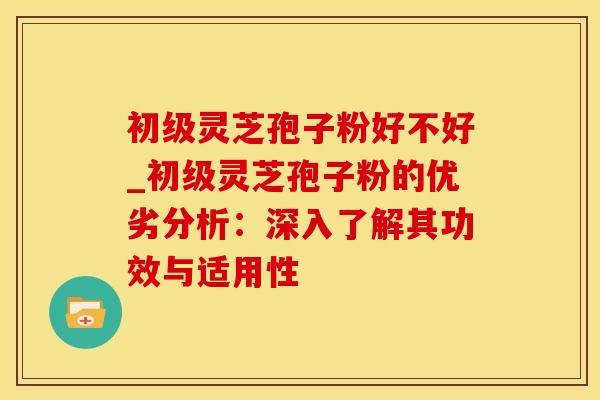 初级灵芝孢子粉好不好_初级灵芝孢子粉的优劣分析：深入了解其功效与适用性
