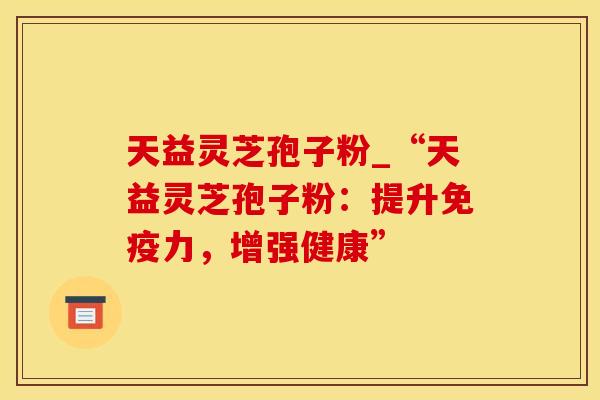 天益灵芝孢子粉_“天益灵芝孢子粉：提升免疫力，增强健康”