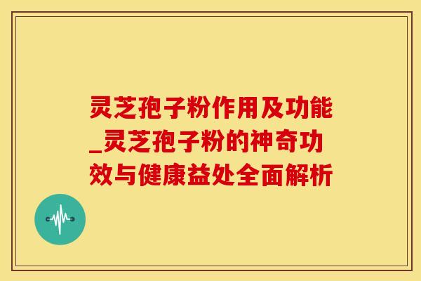 灵芝孢子粉作用及功能_灵芝孢子粉的神奇功效与健康益处全面解析