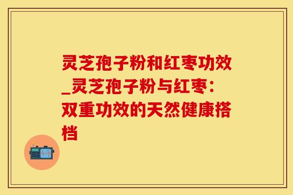 灵芝孢子粉和红枣功效_灵芝孢子粉与红枣：双重功效的天然健康搭档