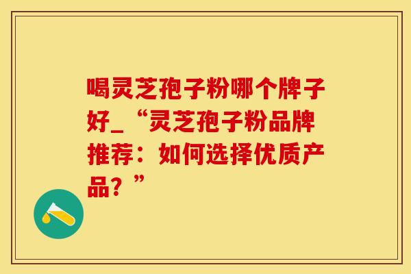 喝灵芝孢子粉哪个牌子好_“灵芝孢子粉品牌推荐：如何选择优质产品？”