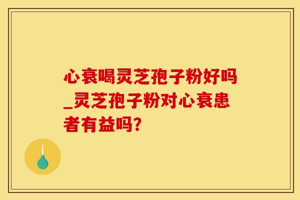 心衰喝灵芝孢子粉好吗_灵芝孢子粉对心衰患者有益吗？